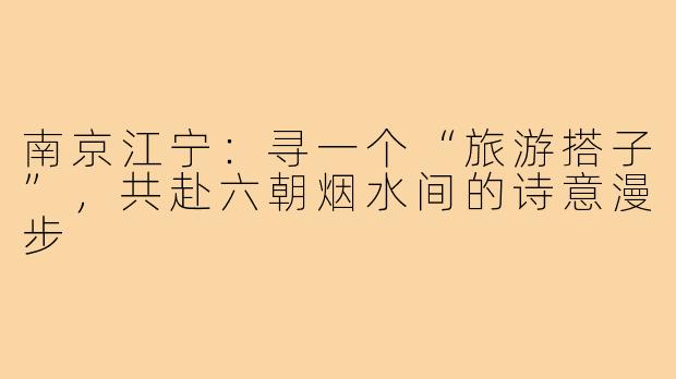 南京江宁：寻一个“旅游搭子”，共赴六朝烟水间的诗意漫步