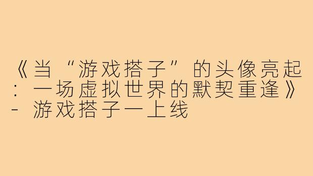 《当“游戏搭子”的头像亮起：一场虚拟世界的默契重逢》-游戏搭子一上线