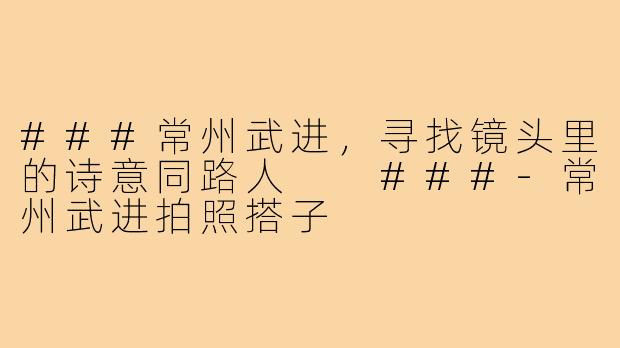 ###常州武进，寻找镜头里的诗意同路人

###-常州武进拍照搭子