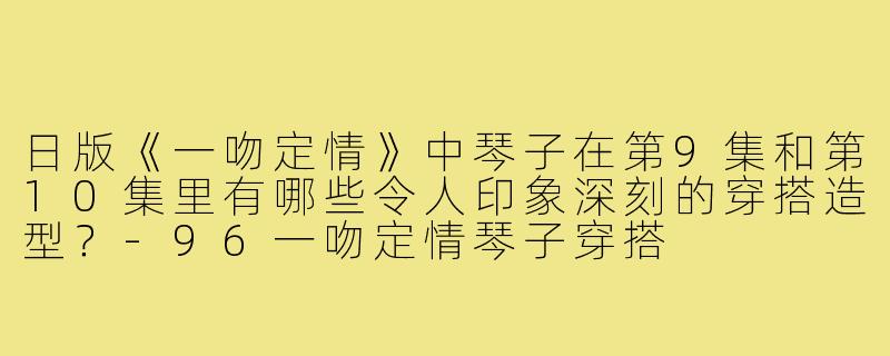 日版《一吻定情》中琴子在第9集和第10集里有哪些令人印象深刻的穿搭造型?-96一吻定情琴子穿搭