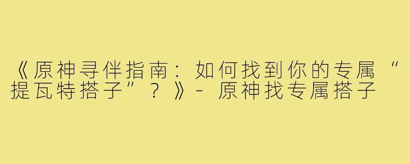 《原神寻伴指南：如何找到你的专属“提瓦特搭子”？》-原神找专属搭子