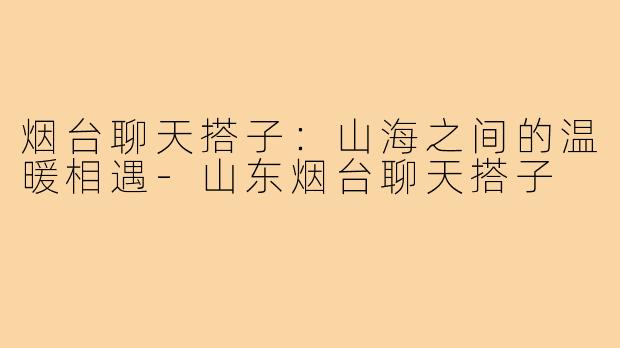 烟台聊天搭子：山海之间的温暖相遇-山东烟台聊天搭子