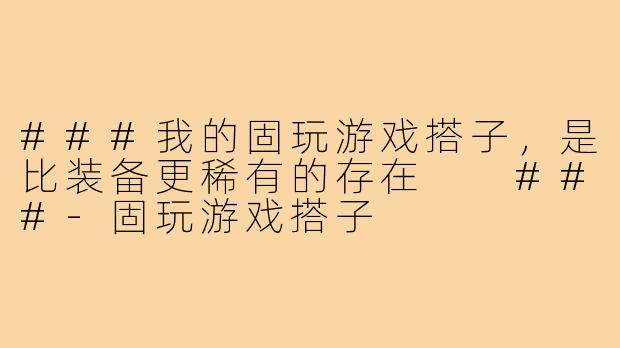 ###我的固玩游戏搭子，是比装备更稀有的存在

###-固玩游戏搭子