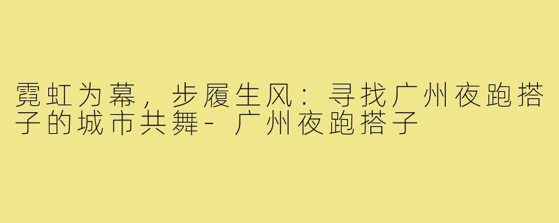 霓虹为幕，步履生风：寻找广州夜跑搭子的城市共舞-广州夜跑搭子