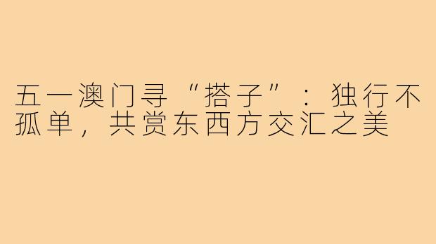 五一澳门寻“搭子”：独行不孤单，共赏东西方交汇之美