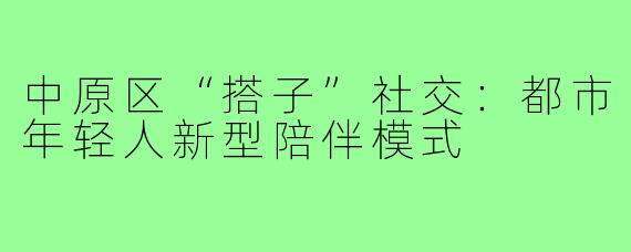 中原区“搭子”社交：都市年轻人新型陪伴模式