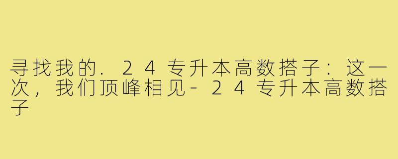 寻找我的.24专升本高数搭子：这一次，我们顶峰相见-24专升本高数搭子