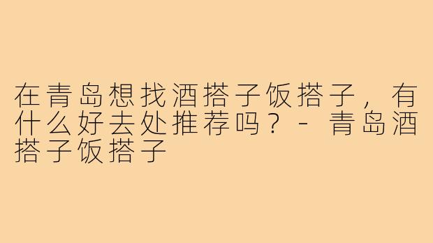在青岛想找酒搭子饭搭子,有什么好去处推荐吗?-青岛酒搭子饭搭子