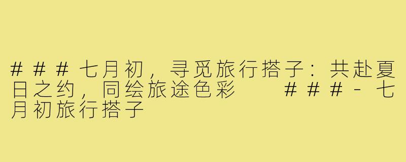 ###七月初，寻觅旅行搭子：共赴夏日之约，同绘旅途色彩

###-七月初旅行搭子