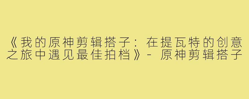 《我的原神剪辑搭子：在提瓦特的创意之旅中遇见最佳拍档》-原神剪辑搭子
