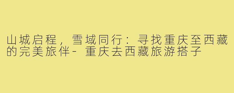 山城启程，雪域同行：寻找重庆至西藏的完美旅伴-重庆去西藏旅游搭子