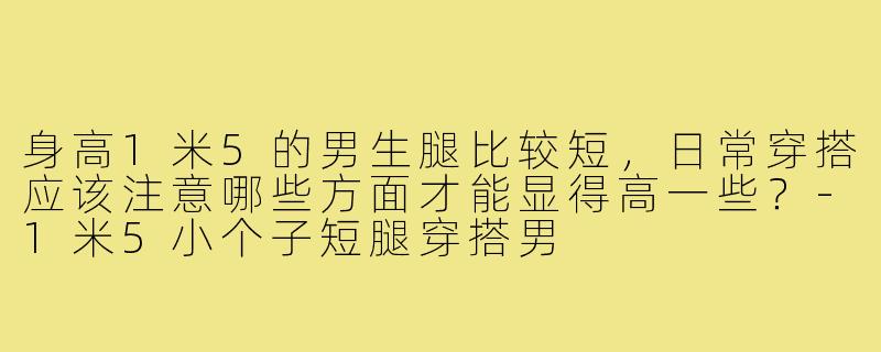 身高1米5的男生腿比较短，日常穿搭应该注意哪些方面才能显得高一些？