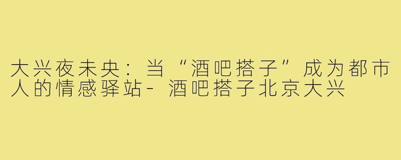 大兴夜未央：当“酒吧搭子”成为都市人的情感驿站-酒吧搭子北京大兴