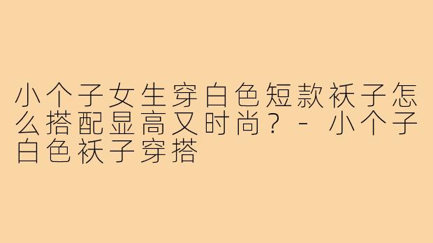 小个子女生穿白色短款袄子怎么搭配显高又时尚？-小个子白色袄子穿搭
