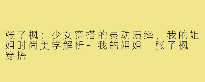 张子枫：少女穿搭的灵动演绎，我的姐姐时尚美学解析-我的姐姐 张子枫 穿搭