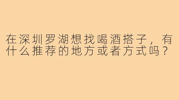 在深圳罗湖想找喝酒搭子，有什么推荐的地方或者方式吗？