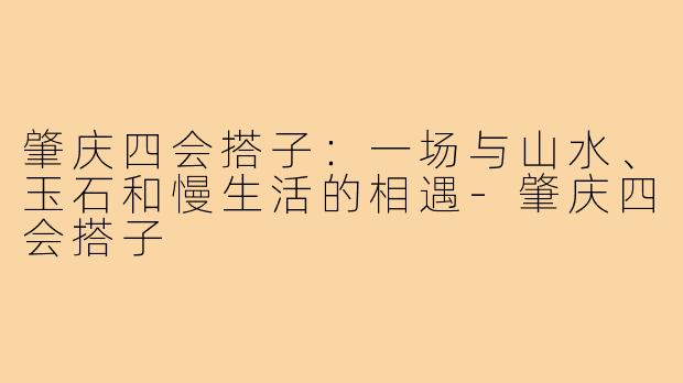 肇庆四会搭子：一场与山水、玉石和慢生活的相遇-肇庆四会搭子
