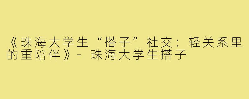 《珠海大学生“搭子”社交：轻关系里的重陪伴》-珠海大学生搭子