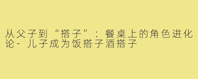 从父子到“搭子”：餐桌上的角色进化论-儿子成为饭搭子酒搭子