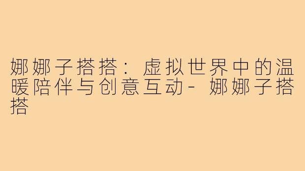 娜娜子搭搭：虚拟世界中的温暖陪伴与创意互动-娜娜子搭搭