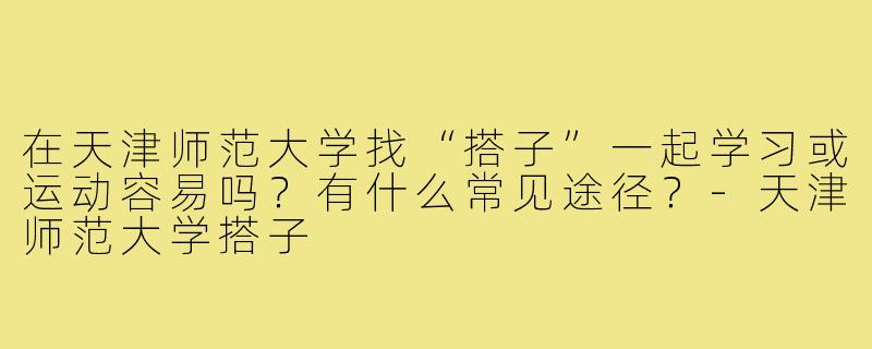 在天津师范大学找“搭子”一起学习或运动容易吗？有什么常见途径？-天津师范大学搭子