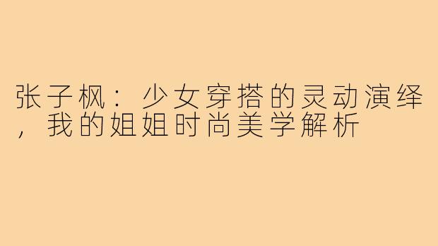 张子枫：少女穿搭的灵动演绎，我的姐姐时尚美学解析