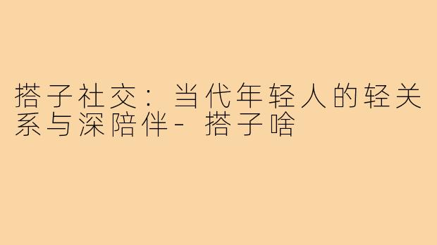 搭子社交：当代年轻人的轻关系与深陪伴-搭子啥