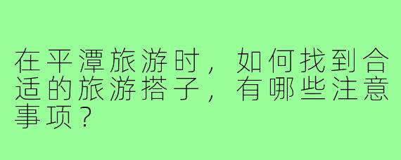 在平潭旅游时,如何找到合适的旅游搭子,有哪些注意事项?