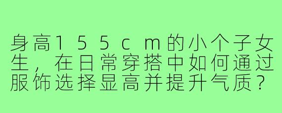 身高155cm的小个子女生，在日常穿搭中如何通过服饰选择显高并提升气质？