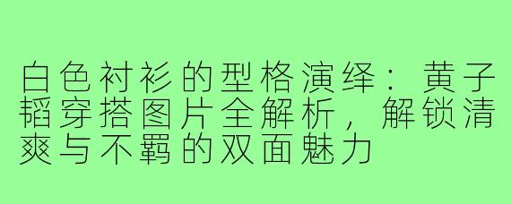 白色衬衫的型格演绎：黄子韬穿搭图片全解析，解锁清爽与不羁的双面魅力