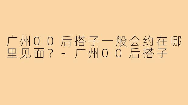 广州00后搭子一般会约在哪里见面?-广州00后搭子