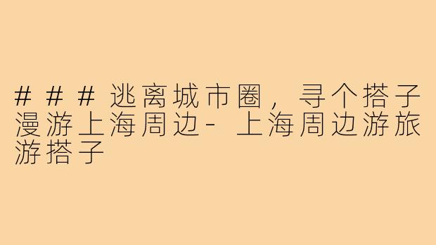 ###逃离城市圈，寻个搭子漫游上海周边-上海周边游旅游搭子