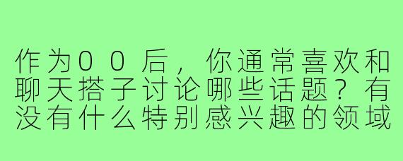 作为00后，你通常喜欢和聊天搭子讨论哪些话题？有没有什么特别感兴趣的领域或新鲜事物？