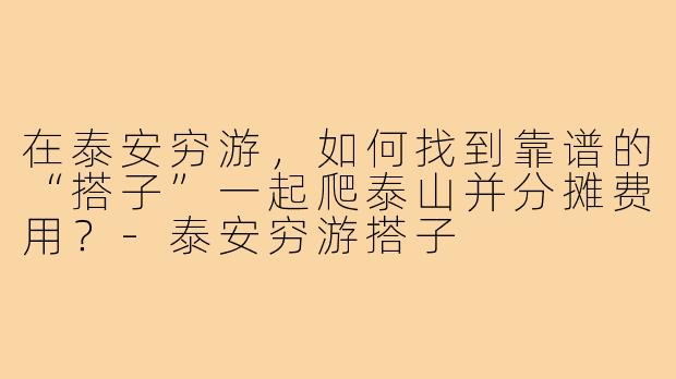 在泰安穷游，如何找到靠谱的“搭子”一起爬泰山并分摊费用？-泰安穷游搭子