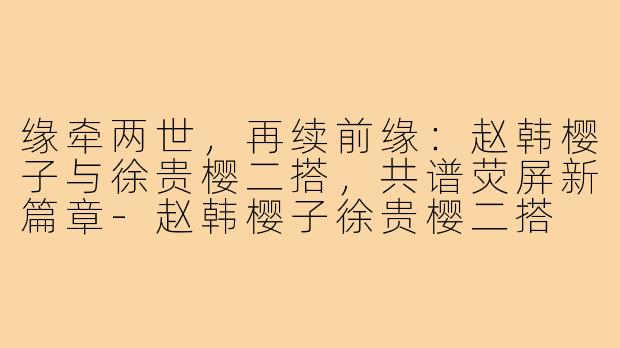缘牵两世，再续前缘：赵韩樱子与徐贵樱二搭，共谱荧屏新篇章-赵韩樱子徐贵樱二搭
