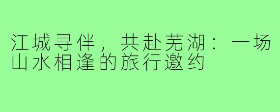 江城寻伴，共赴芜湖：一场山水相逢的旅行邀约