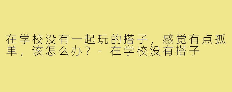 在学校没有一起玩的搭子,感觉有点孤单,该怎么办?-在学校没有搭子