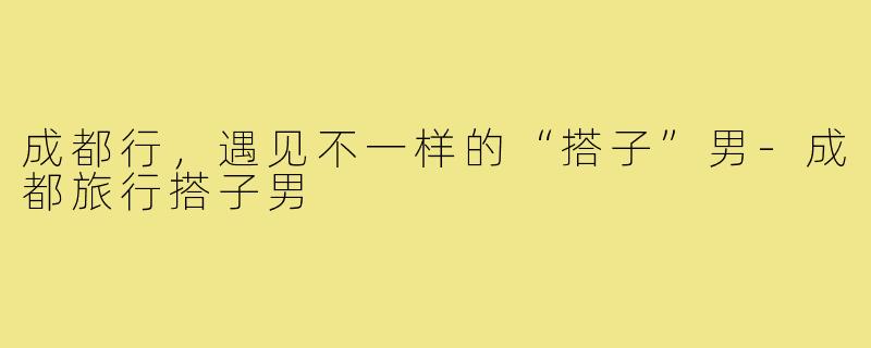 成都行，遇见不一样的“搭子”男-成都旅行搭子男