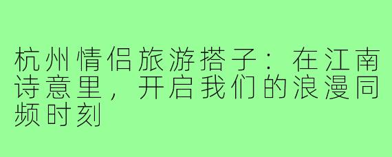杭州情侣旅游搭子：在江南诗意里，开启我们的浪漫同频时刻