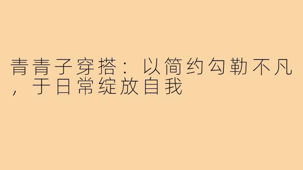 青青子穿搭：以简约勾勒不凡，于日常绽放自我