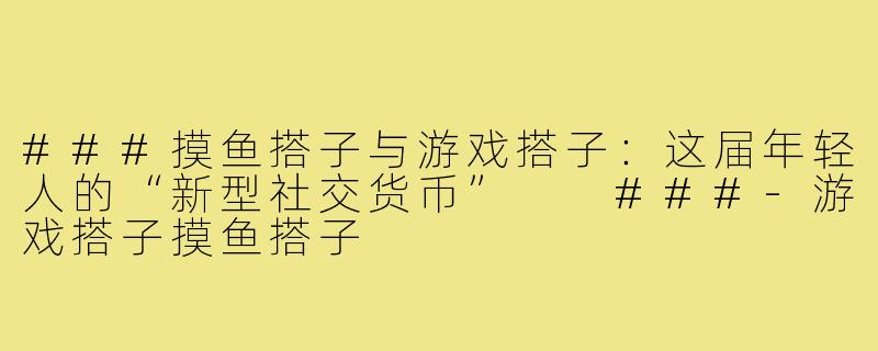 ###摸鱼搭子与游戏搭子：这届年轻人的“新型社交货币”

###-游戏搭子摸鱼搭子