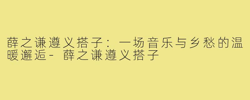 薛之谦遵义搭子：一场音乐与乡愁的温暖邂逅-薛之谦遵义搭子