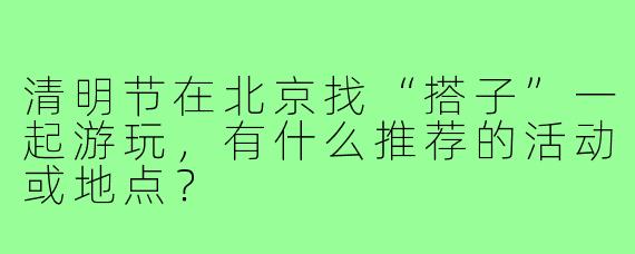清明节在北京找“搭子”一起游玩,有什么推荐的活动或地点?
