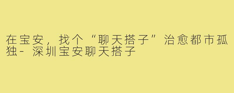 在宝安，找个“聊天搭子”治愈都市孤独-深圳宝安聊天搭子