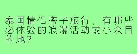 泰国情侣搭子旅行，有哪些必体验的浪漫活动或小众目的地？