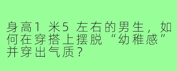 身高1米5左右的男生，如何在穿搭上摆脱“幼稚感”并穿出气质？