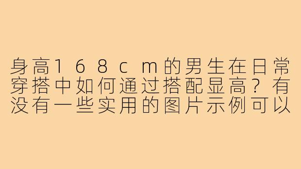身高168cm的男生在日常穿搭中如何通过搭配显高？有没有一些实用的图片示例可以参考？