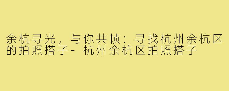 余杭寻光，与你共帧：寻找杭州余杭区的拍照搭子-杭州余杭区拍照搭子