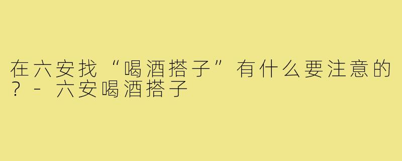 在六安找“喝酒搭子”有什么要注意的？-六安喝酒搭子