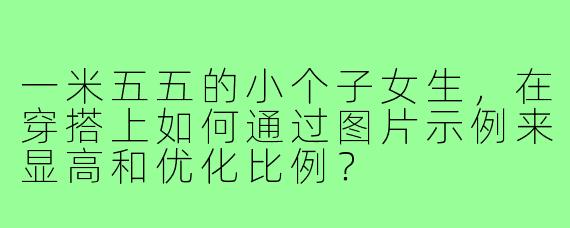 一米五五的小个子女生，在穿搭上如何通过图片示例来显高和优化比例？